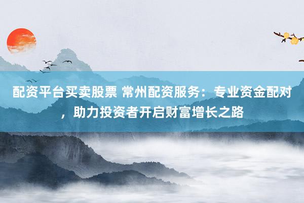 配资平台买卖股票 常州配资服务：专业资金配对，助力投资者开启财富增长之路