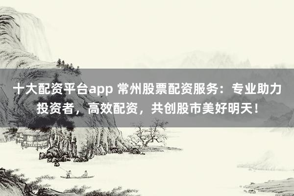 十大配资平台app 常州股票配资服务：专业助力投资者，高效配资，共创股市美好明天！
