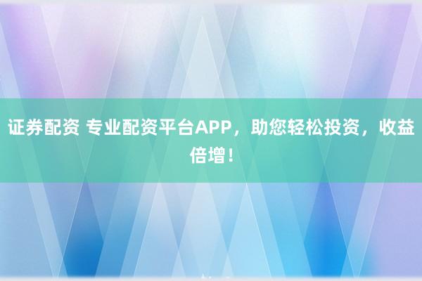 证券配资 专业配资平台APP，助您轻松投资，收益倍增！