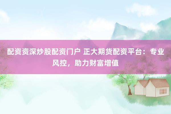 配资资深炒股配资门户 正大期货配资平台：专业风控，助力财富增值