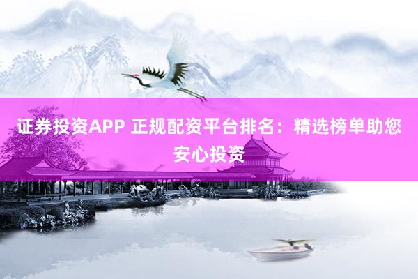 证券投资APP 正规配资平台排名：精选榜单助您安心投资