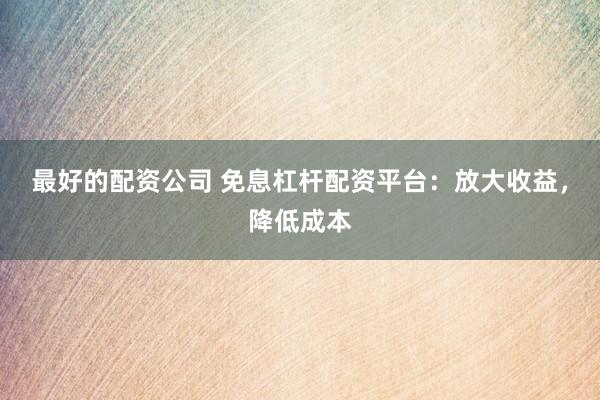 最好的配资公司 免息杠杆配资平台：放大收益，降低成本