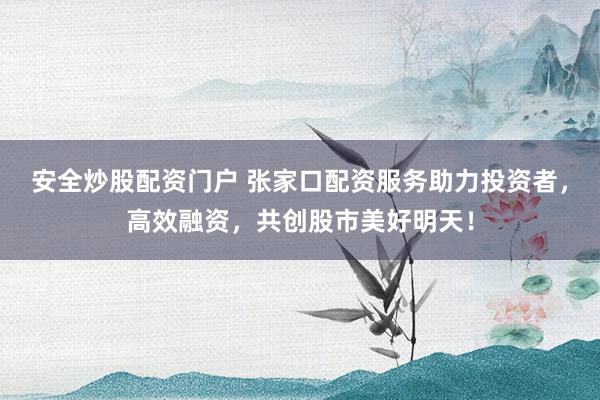 安全炒股配资门户 张家口配资服务助力投资者，高效融资，共创股市美好明天！