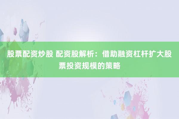 股票配资炒股 配资股解析：借助融资杠杆扩大股票投资规模的策略