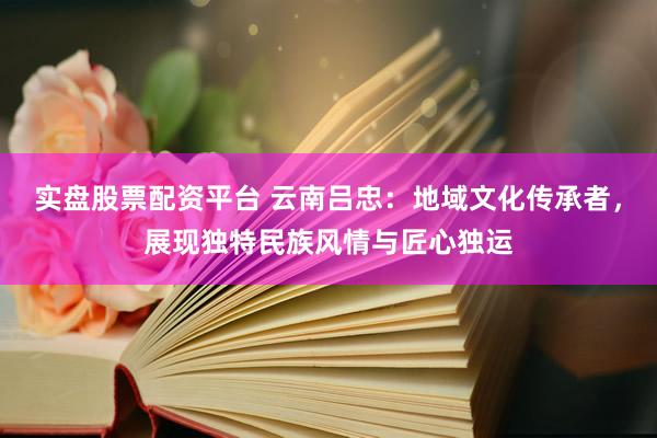 实盘股票配资平台 云南吕忠：地域文化传承者，展现独特民族风情与匠心独运