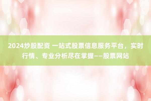2024炒股配资 一站式股票信息服务平台，实时行情、专业分析尽在掌握——股票网站