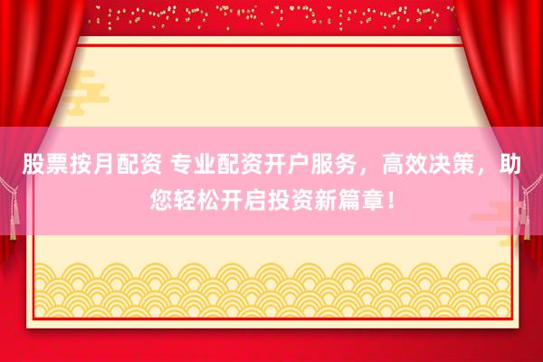 股票按月配资 专业配资开户服务，高效决策，助您轻松开启投资新篇章！