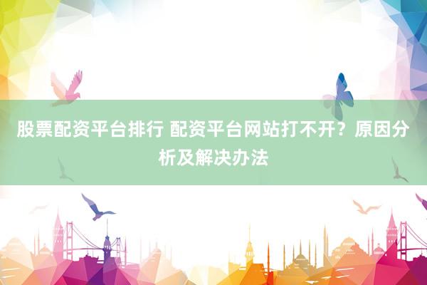 股票配资平台排行 配资平台网站打不开？原因分析及解决办法
