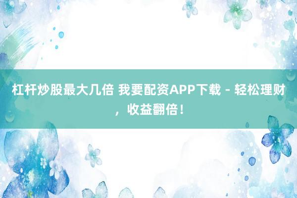杠杆炒股最大几倍 我要配资APP下载 - 轻松理财，收益翻倍！