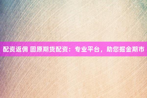 配资返佣 固原期货配资：专业平台，助您掘金期市