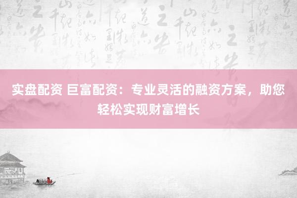 实盘配资 巨富配资：专业灵活的融资方案，助您轻松实现财富增长