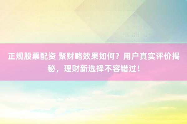 正规股票配资 聚财略效果如何？用户真实评价揭秘，理财新选择不容错过！