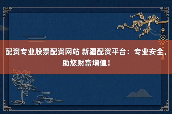 配资专业股票配资网站 新疆配资平台：专业安全，助您财富增值！