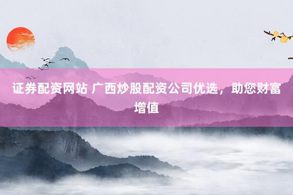 证券配资网站 广西炒股配资公司优选，助您财富增值