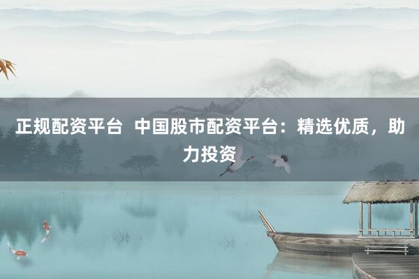 正规配资平台  中国股市配资平台：精选优质，助力投资