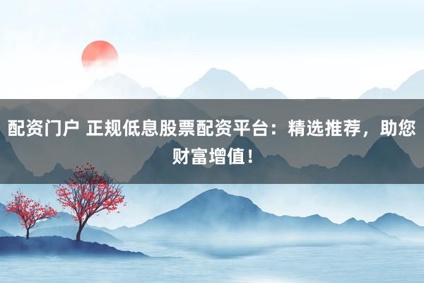 配资门户 正规低息股票配资平台：精选推荐，助您财富增值！