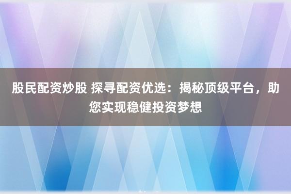 股民配资炒股 探寻配资优选：揭秘顶级平台，助您实现稳健投资梦想