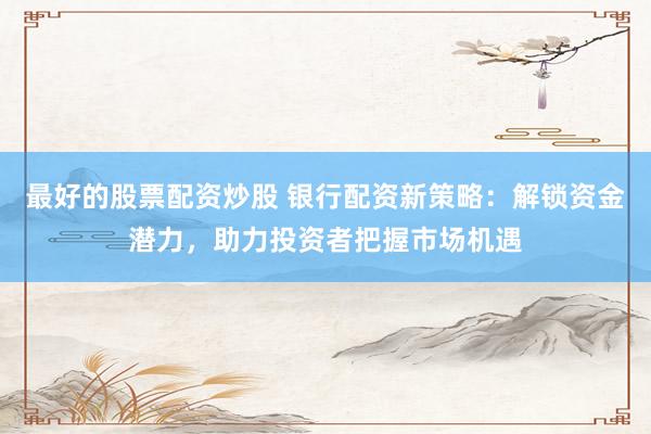最好的股票配资炒股 银行配资新策略：解锁资金潜力，助力投资者把握市场机遇