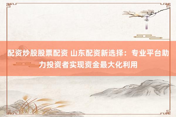 配资炒股股票配资 山东配资新选择：专业平台助力投资者实现资金最大化利用