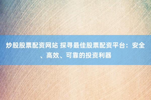 炒股股票配资网站 探寻最佳股票配资平台：安全、高效、可靠的投资利器
