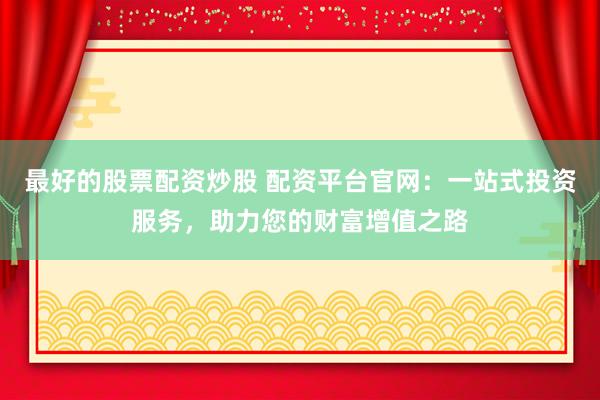 最好的股票配资炒股 配资平台官网：一站式投资服务，助力您的财富增值之路