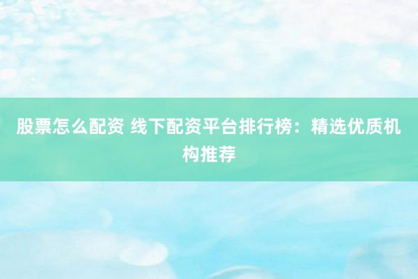 股票怎么配资 线下配资平台排行榜：精选优质机构推荐