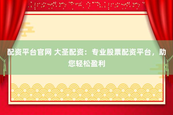 配资平台官网 大圣配资：专业股票配资平台，助您轻松盈利