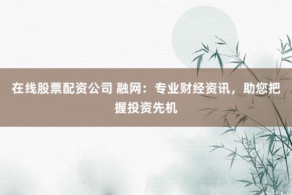 在线股票配资公司 融网：专业财经资讯，助您把握投资先机