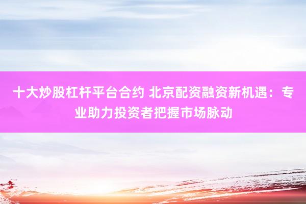 十大炒股杠杆平台合约 北京配资融资新机遇：专业助力投资者把握市场脉动