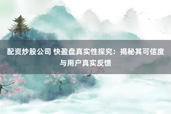 配资炒股公司 快盈盘真实性探究：揭秘其可信度与用户真实反馈