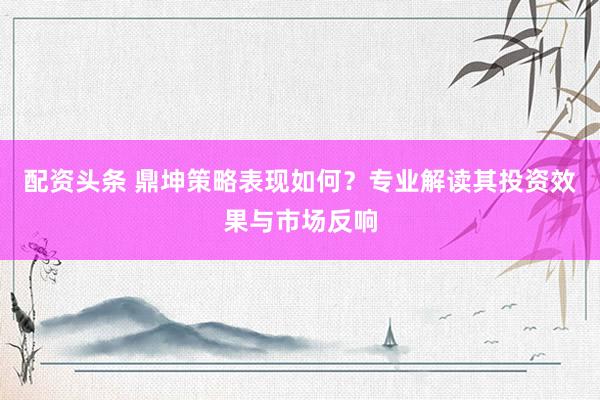 配资头条 鼎坤策略表现如何？专业解读其投资效果与市场反响