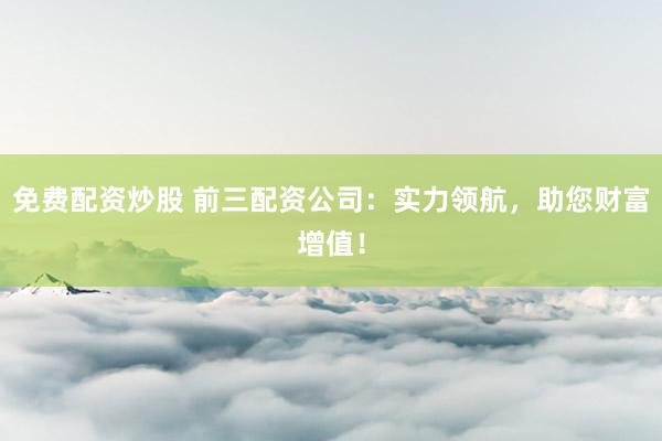 免费配资炒股 前三配资公司：实力领航，助您财富增值！