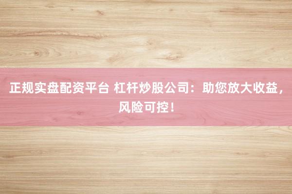 正规实盘配资平台 杠杆炒股公司：助您放大收益，风险可控！
