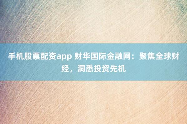 手机股票配资app 财华国际金融网：聚焦全球财经，洞悉投资先机