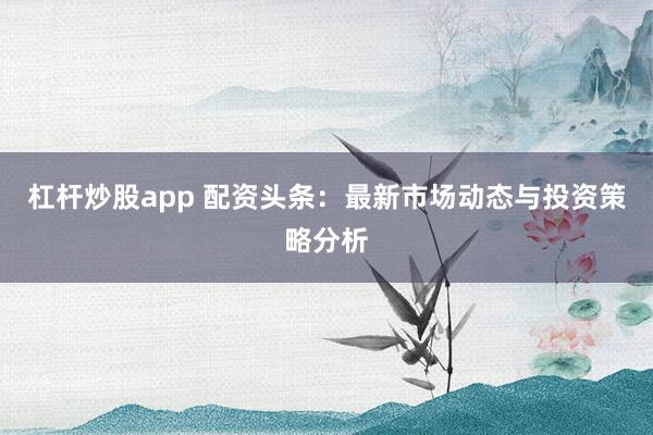 杠杆炒股app 配资头条：最新市场动态与投资策略分析