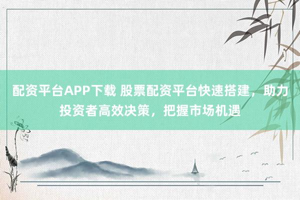 配资平台APP下载 股票配资平台快速搭建，助力投资者高效决策，把握市场机遇
