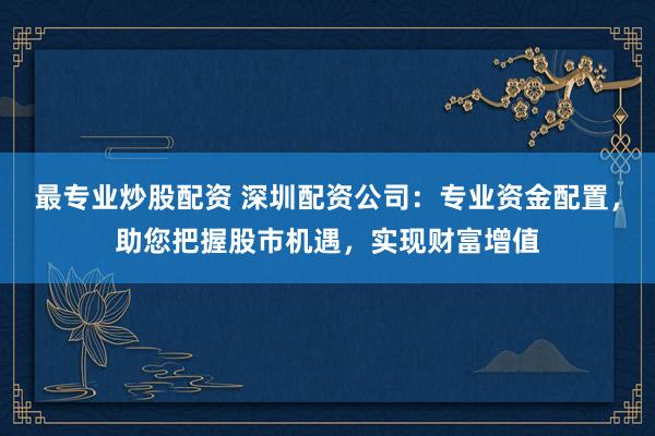 最专业炒股配资 深圳配资公司：专业资金配置，助您把握股市机遇，实现财富增值