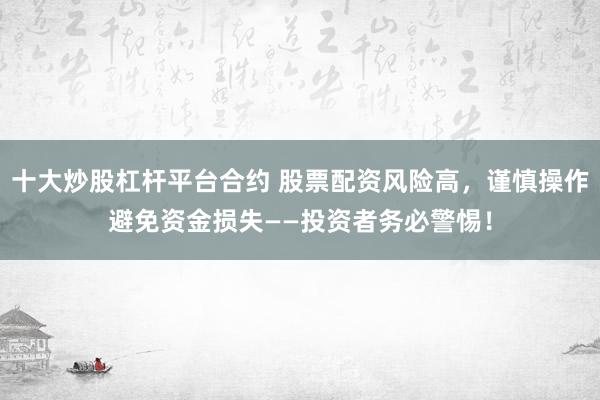 十大炒股杠杆平台合约 股票配资风险高，谨慎操作避免资金损失——投资者务必警惕！