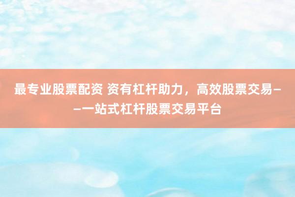 最专业股票配资 资有杠杆助力，高效股票交易——一站式杠杆股票交易平台
