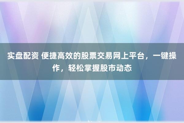实盘配资 便捷高效的股票交易网上平台，一键操作，轻松掌握股市动态