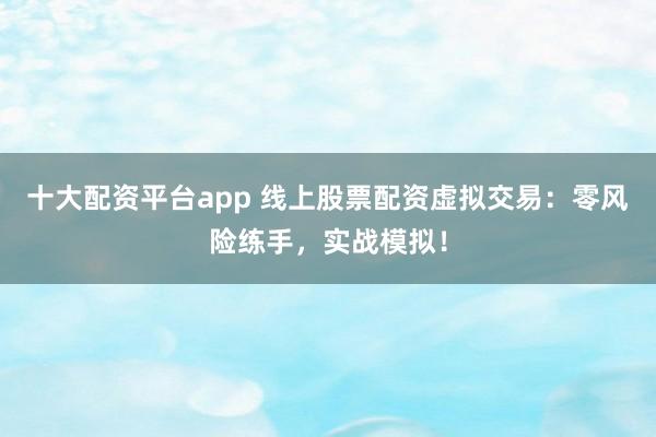 十大配资平台app 线上股票配资虚拟交易：零风险练手，实战模拟！