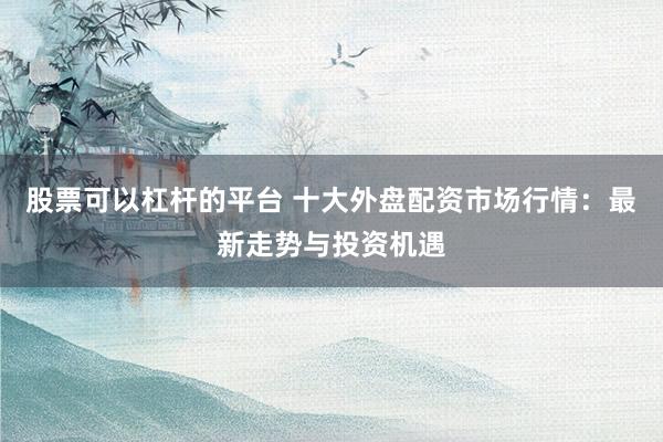 股票可以杠杆的平台 十大外盘配资市场行情：最新走势与投资机遇