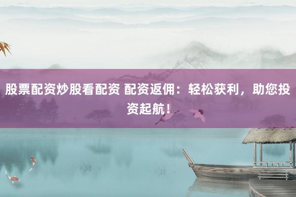 股票配资炒股看配资 配资返佣：轻松获利，助您投资起航！