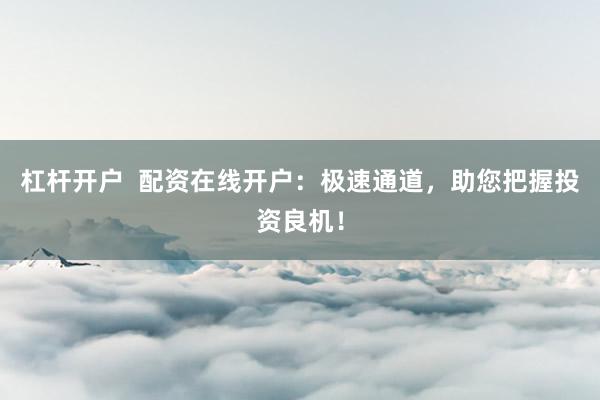 杠杆开户  配资在线开户：极速通道，助您把握投资良机！