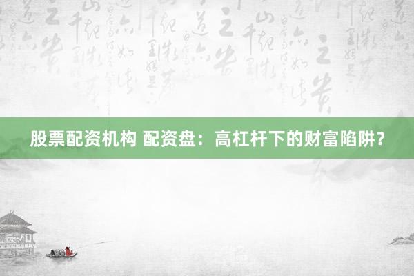 股票配资机构 配资盘：高杠杆下的财富陷阱？