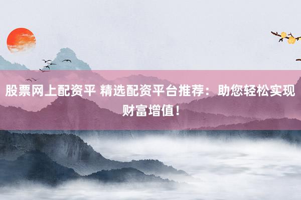 股票网上配资平 精选配资平台推荐：助您轻松实现财富增值！