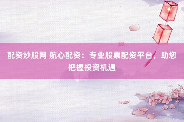 配资炒股网 航心配资：专业股票配资平台，助您把握投资机遇