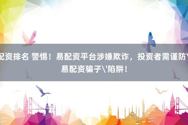 配资排名 警惕！易配资平台涉嫌欺诈，投资者需谨防'易配资骗子'陷阱！