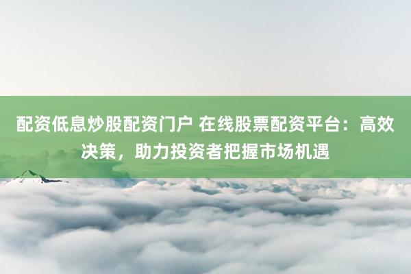 配资低息炒股配资门户 在线股票配资平台：高效决策，助力投资者把握市场机遇