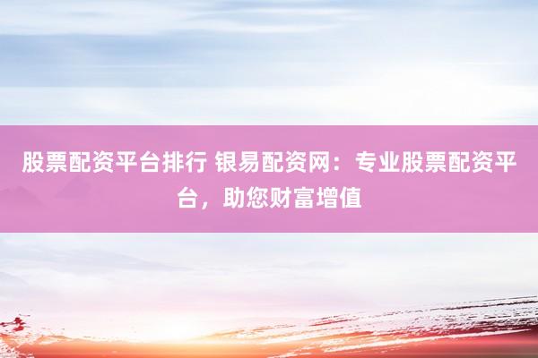 股票配资平台排行 银易配资网：专业股票配资平台，助您财富增值